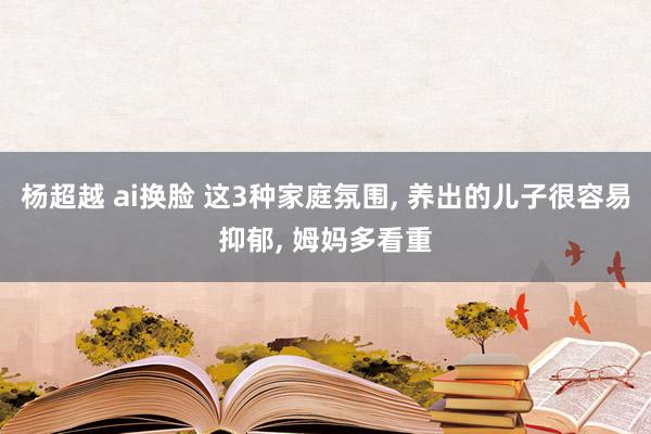 杨超越 ai换脸 这3种家庭氛围, 养出的儿子很容易抑郁, 姆妈多看重