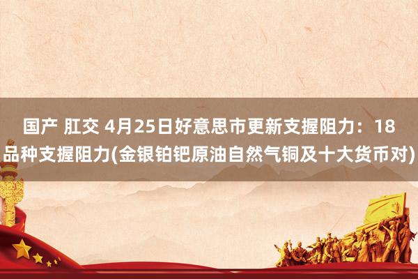 国产 肛交 4月25日好意思市更新支握阻力：18品种支握阻力(金银铂钯原油自然气铜及十大货币对)