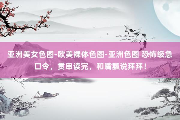 亚洲美女色图-欧美裸体色图-亚洲色图 恐怖级急口令，贯串读完，和嘴瓢说拜拜！
